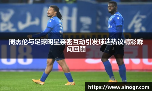 周杰伦与足球明星亲密互动引发球迷热议精彩瞬间回顾
